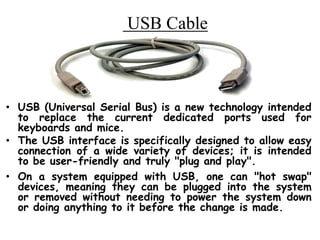 USB Cable
• USB (Universal Serial Bus) is a new technology intended
to replace the current dedicated ports used for
keyboards and mice.
• The USB interface is specifically designed to allow easy
connection of a wide variety of devices; it is intended
to be user-friendly and truly "plug and play".
• On a system equipped with USB, one can "hot swap"
devices, meaning they can be plugged into the system
or removed without needing to power the system down
or doing anything to it before the change is made.
 