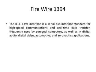 Fire Wire 1394
• The IEEE 1394 interface is a serial bus interface standard for
high-speed communications and real-time data transfer,
frequently used by personal computers, as well as in digital
audio, digital video, automotive, and aeronautics applications.
 