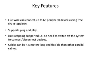 Key Features
• Fire Wire can connect up to 63 peripheral devices using tree
chain topology.
• Supports plug and play.
• Hot swapping supported i.e. no need to switch off the system
to connect/disconnect devices.
• Cables can be 4.5 meters long and flexible than other parallel
cables.
 