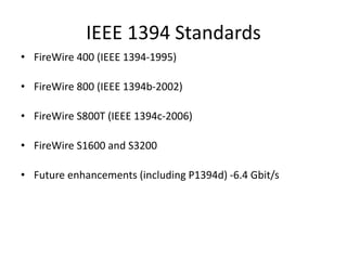 IEEE 1394 Standards
• FireWire 400 (IEEE 1394-1995)
• FireWire 800 (IEEE 1394b-2002)
• FireWire S800T (IEEE 1394c-2006)
• FireWire S1600 and S3200
• Future enhancements (including P1394d) -6.4 Gbit/s
 