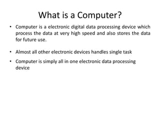 What is a Computer?
• Computer is a electronic digital data processing device which
process the data at very high speed and also stores the data
for future use.
• Almost all other electronic devices handles single task
• Computer is simply all in one electronic data processing
device
 