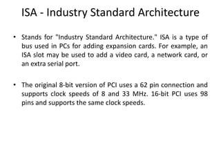 ISA - Industry Standard Architecture
• Stands for "Industry Standard Architecture." ISA is a type of
bus used in PCs for adding expansion cards. For example, an
ISA slot may be used to add a video card, a network card, or
an extra serial port.
• The original 8-bit version of PCI uses a 62 pin connection and
supports clock speeds of 8 and 33 MHz. 16-bit PCI uses 98
pins and supports the same clock speeds.
 