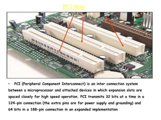 PCI Slots
• PCI (Peripheral Component Interconnect) is an inter connection system
between a microprocessor and attached devices in which expansion slots are
spaced closely for high speed operation. PCI transmits 32 bits at a time in a
124-pin connection (the extra pins are for power supply and grounding) and
64 bits in a 188-pin connection in an expanded implementation
 