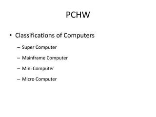 PCHW
• Classifications of Computers
– Super Computer
– Mainframe Computer
– Mini Computer
– Micro Computer
 
