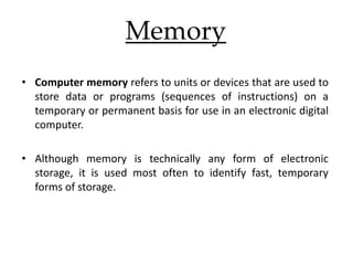 Memory
• Computer memory refers to units or devices that are used to
store data or programs (sequences of instructions) on a
temporary or permanent basis for use in an electronic digital
computer.
• Although memory is technically any form of electronic
storage, it is used most often to identify fast, temporary
forms of storage.
 