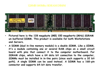 128MB 100Mhz SDRAM DIMM
• Pictured here is the 128 megabyte (MB) 100 megahertz (MHz) SDRAM
un-buffered DIMM. This product is available for both Workstations
and Servers.
• A DIMM (dual in-line memory module) is a double SIMM. Like a SIMM,
it's a module containing one or several RAM chips on a small circuit
board with pins that connect it to the computer motherboard. For
SDRAM chips, which have a 64 data bit connection to the computer,
SIMMs must be installed in in-line pairs (since each supports a 32 bit
path). A single DIMM can be used instead. A DIMM has a 168-pin
connector and supports 64-bit data transfer.
 
