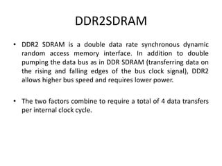 DDR2SDRAM
• DDR2 SDRAM is a double data rate synchronous dynamic
random access memory interface. In addition to double
pumping the data bus as in DDR SDRAM (transferring data on
the rising and falling edges of the bus clock signal), DDR2
allows higher bus speed and requires lower power.
• The two factors combine to require a total of 4 data transfers
per internal clock cycle.
 