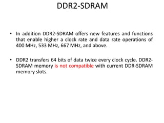 DDR2-SDRAM
• In addition DDR2-SDRAM offers new features and functions
that enable higher a clock rate and data rate operations of
400 MHz, 533 MHz, 667 MHz, and above.
• DDR2 transfers 64 bits of data twice every clock cycle. DDR2-
SDRAM memory is not compatible with current DDR-SDRAM
memory slots.
 