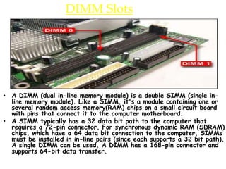DIMM Slots
• A DIMM (dual in-line memory module) is a double SIMM (single in-
line memory module). Like a SIMM, it's a module containing one or
several random access memory(RAM) chips on a small circuit board
with pins that connect it to the computer motherboard.
• A SIMM typically has a 32 data bit path to the computer that
requires a 72-pin connector. For synchronous dynamic RAM (SDRAM)
chips, which have a 64 data bit connection to the computer, SIMMs
must be installed in in-line pairs (since each supports a 32 bit path).
A single DIMM can be used. A DIMM has a 168-pin connector and
supports 64-bit data transfer.
 