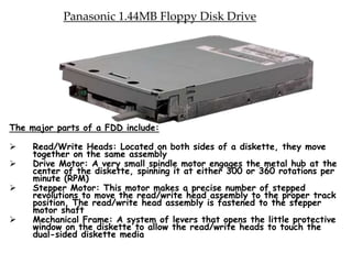 Panasonic 1.44MB Floppy Disk Drive
The major parts of a FDD include:
 Read/Write Heads: Located on both sides of a diskette, they move
together on the same assembly
 Drive Motor: A very small spindle motor engages the metal hub at the
center of the diskette, spinning it at either 300 or 360 rotations per
minute (RPM)
 Stepper Motor: This motor makes a precise number of stepped
revolutions to move the read/write head assembly to the proper track
position. The read/write head assembly is fastened to the stepper
motor shaft
 Mechanical Frame: A system of levers that opens the little protective
window on the diskette to allow the read/write heads to touch the
dual-sided diskette media
 