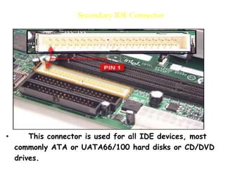 Secondary IDE Connector
• This connector is used for all IDE devices, most
commonly ATA or UATA66/100 hard disks or CD/DVD
drives.
 