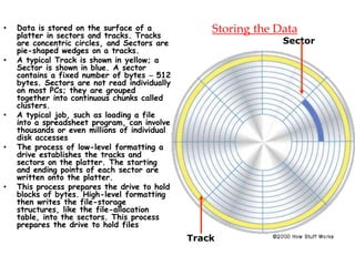 Storing the Data• Data is stored on the surface of a
platter in sectors and tracks. Tracks
are concentric circles, and Sectors are
pie-shaped wedges on a tracks.
• A typical Track is shown in yellow; a
Sector is shown in blue. A sector
contains a fixed number of bytes – 512
bytes. Sectors are not read individually
on most PCs; they are grouped
together into continuous chunks called
clusters.
• A typical job, such as loading a file
into a spreadsheet program, can involve
thousands or even millions of individual
disk accesses
• The process of low-level formatting a
drive establishes the tracks and
sectors on the platter. The starting
and ending points of each sector are
written onto the platter.
• This process prepares the drive to hold
blocks of bytes. High-level formatting
then writes the file-storage
structures, like the file-allocation
table, into the sectors. This process
prepares the drive to hold files
Track
Sector
 