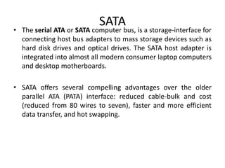 SATA
• The serial ATA or SATA computer bus, is a storage-interface for
connecting host bus adapters to mass storage devices such as
hard disk drives and optical drives. The SATA host adapter is
integrated into almost all modern consumer laptop computers
and desktop motherboards.
• SATA offers several compelling advantages over the older
parallel ATA (PATA) interface: reduced cable-bulk and cost
(reduced from 80 wires to seven), faster and more efficient
data transfer, and hot swapping.
 