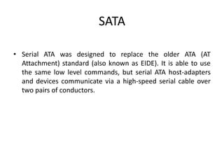 SATA
• Serial ATA was designed to replace the older ATA (AT
Attachment) standard (also known as EIDE). It is able to use
the same low level commands, but serial ATA host-adapters
and devices communicate via a high-speed serial cable over
two pairs of conductors.
 