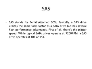 SAS
• SAS stands for Serial Attached SCSI. Basically, a SAS drive
utilizes the same form factor as a SATA drive but has several
high performance advantages. First of all, there's the platter
speed. While typical SATA drives operate at 7200RPM, a SAS
drive operates at 10K or 15K.
 