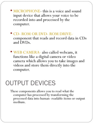 OUTPUT DEVICES MICROPHONE - this is a voice and sound input device that allows your voice to be  recorded into and processed by the computer. CD- ROM OR DVD- ROM DRIVE-  component that reads and record data in CDs and DVDs. WEB CAMERA-  also called webcam, it functions like a digital camera or video camera which allows you to take images and videos and store them directly into the computer.  These components allows you to read what the computer has processed by transforming the processed data into human- readable items or output medium. 