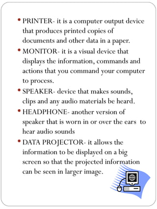 PRINTER- it is a computer output device that produces printed copies of documents and other data in a paper. MONITOR- it is a visual device that displays the information, commands and actions that you command your computer to process. SPEAKER- device that makes sounds, clips and any audio materials be heard. HEADPHONE- another version of speaker that is worn in or over the ears  to hear audio sounds DATA PROJECTOR- it allows the information to be displayed on a big screen so that the projected information can be seen in larger image. 