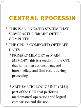 CENTRAL RPOCESSING UNIT THIS IS AN ENCASED SYSTEM THAT SERVES AS THE “BRAIN” OF THE COMPUTER THE CPU IS COMPOSED OF THREE  UNITS: PRIMARY MEMORY or MAIN MEMORY- this is a section in the CPU that holds instructions, data, and intermediate and final result during processing. ARITHMETIC LOGIC UNIT (ALU)- part of the CPU that performs mathematical operations and logical comparison and division  