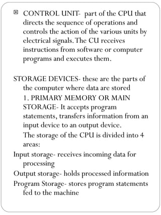 CONTROL UNIT-  part of the CPU that directs the sequence of operations and controls the action of the various units by electrical signals. The CU receives instructions from software or computer programs and executes them. STORAGE DEVICES- these are the parts of the computer where data are stored 1. PRIMARY MEMORY OR MAIN STORAGE- It accepts program statements, transfers information from an input device to an output device. The storage of the CPU is divided into 4 areas: Input storage- receives incoming data for processing Output storage- holds processed information Program Storage- stores program statements fed to the machine 