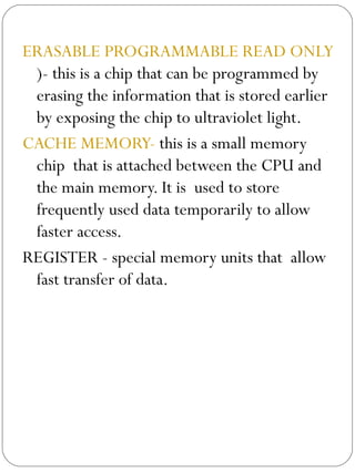 ERASABLE PROGRAMMABLE READ ONLY MEMORY(EPROM )- this is a chip that can be programmed by erasing the information that is stored earlier by exposing the chip to ultraviolet light. CACHE MEMORY-  this is a small memory chip  that is attached between the CPU and the main memory. It is  used to store frequently used data temporarily to allow faster access.  REGISTER - special memory units that  allow fast transfer of data. 