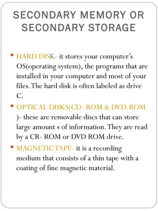 SECONDARY MEMORY OR SECONDARY STORAGE HARD DIS K-  it stores your computer’s OS(operating system), the programs that are installed in your computer and most of your files. The hard disk is often labeled as drive C. OPTICAL DISKS(CD- ROM & DVD-ROM )- these are removable discs that can store large amount s of information. They are read by a CR- ROM or DVD ROM drive. MAGNETIC TAPE-  it is a recording medium that consists of a thin tape with a coating of fine magnetic material. 