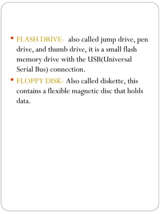 FLASH DRIVE-   also called jump drive, pen drive, and thumb drive, it is a small flash memory drive with the USB(Universal Serial Bus) connection. FLOPPY DISK-  Also called diskette, this contains a flexible magnetic disc that holds data. 