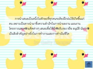 การนาเสนอเป็นหนึ่งในทักษะที่ทุกคนจะต้องฝึกฝนให้เกิดขึ้นแก่
ตน เพราะเป็นทางนามาซึ่งความสาเร็จในการนาผลงาน แผนงาน
โครงการและความคิดต่างๆ เสนอเพื่อให้มีการรับรอง หรือ อนุมัติ นับว่า
เป็นสิงสาคัญอย่างยิ่งในการทางานและการดาเนินชีวิต
 