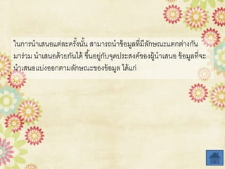 ในการนาเสนอแต่ละครั้งนั้น สามารถนาข้อมูลที่มีลักษณะแตกต่างกัน
มาร่วม นาเสนอด้วยกันได้ ขึ้นอยู่กับจุดประสงค์ของผู้นาเสนอ ข้อมูลที่จะ
นาเสนอแบ่งออกตามลักษณะของข้อมูล ได้แก่
 
