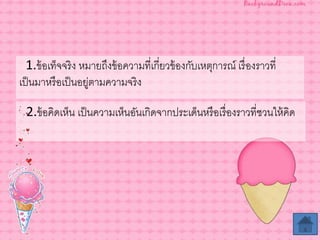 2.ข้อคิดเห็น เป็นความเห็นอันเกิดจากประเด็นหรือเรื่องราวที่ชวนให้คิด
1.ข้อเท็จจริง หมายถึงข้อความที่เกี่ยวข้องกับเหตุการณ์ เรื่องราวที่
เป็นมาหรือเป็นอยู่ตามความจริง
 
