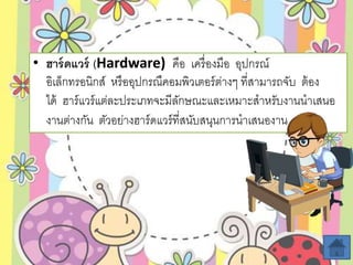 • ฮำร์ดแวร์ (Hardware) คือ เครื่องมือ อุปกรณ์
อิเล็กทรอนิกส์ หรืออุปกรณืคอมพิวเตอร์ต่างๆ ที่สามารถจับ ต้อง
ได้ ฮาร์แวร์แต่ละประเภทจะมีลักษณะและเหมาะสาหรับงานนาเสนอ
งานต่างกัน ตัวอย่างฮาร์ดแวร์ที่สนับสนุนการนาเสนองาน
 