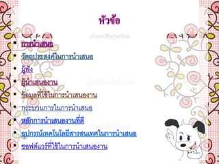 หัวข้อ
• การนาเสนอ
• วัตถุประสงค์ในการนาเสนอ
• ผู้ฟัง
• ผู้นาเสนองาน
• ข้อมูลที่ใช้ในการนาเสนองาน
• กระบวนการในการนาเสนอ
• หลักการนาเสนองานที่ดี
• อุปกรณ์เทคโนโลยีสารสนเทศในการนาเสนอ
• ซอฟต์แวร์ที่ใช้ในการนาเสนองาน
 