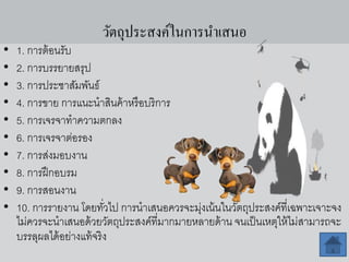 วัตถุประสงค์ในการนาเสนอ
• 1. การต้อนรับ
• 2. การบรรยายสรุป
• 3. การประชาสัมพันธ์
• 4. การขาย การแนะนาสินค้าหรือบริการ
• 5. การเจรจาทาความตกลง
• 6. การเจรจาต่อรอง
• 7. การส่งมอบงาน
• 8. การฝึกอบรม
• 9. การสอนงาน
• 10. การรายงาน โดยทั่วไป การนาเสนอควรจะมุ่งเน้นในวัตถุประสงค์ที่เฉพาะเจาะจง
ไม่ควรจะนาเสนอด้วยวัตถุประสงค์ที่มากมายหลายด้าน จนเป็นเหตุให้ไม่สามารถจะ
บรรลุผลได้อย่างแท้จริง
 