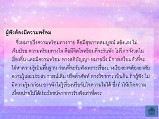 ผู้ฟังต้องมีควำมพร้อม
ซึ่งหมายถึงความพร้อมทางกาย คือมีสุขภาพสมบูรณ์ แข็งแรง ไม่
เจ็บป่วย ความพร้อมทางใจ คือมีจิตใจพร้อมที่จะรับฟัง ไม่วิตกกังวลใน
เรื่องอื่น และมีความพร้อม ทางสติปัญญา หมายถึง มีการเตรียมตัวที่จะ
ใฝ่หาความรู้เป็นพื้นฐาน ก่อนที่จะรับฟังเพราะเรื่องบางเรื่องอาจต้องอาศัย
ความรู้และประสบการณ์เดิม หรือคาศัพท์ ทางวิชาการ เป็นต้น ถ้าผู้ฟัง ไม่
มีความรู้มาก่อน อาจฟังไม่รู้เรื่องหรือจับใจความไม่ได้ ซึ่งทาให้เกิดความ
เบื่อหน่ายไม่ได้ประโยชน์จากการรับฟังเท่าที่ควร
 