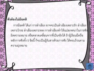 ฟังต้องไม่มีอคติ
การมีอคติ ได้แก่ การลาเอียง อาจจะเป็นลาเอียงเพราะรัก ลาเอียง
เพราะโกรธ ลาเอียงเพราะหลง การลาเอียงทาให้แปลเจตนาในการฟัง
ผิดความหมาย หรือคลาดเคลื่อนจากที่เป็นจริงได้ ถ้าผู้เรียนยึดถือ
หลักการฟังทั้ง 5 ข้อนี้ก็จะเป็นผู้รับสารด้วยการฟัง ได้ครบถ้วนตาม
ความมุ่งหมาย
 