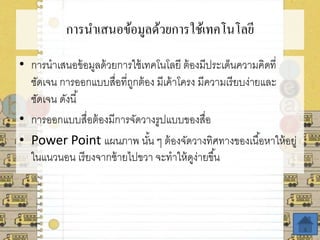 การนาเสนอข้อมูลด้วยการใช้เทคโนโลยี
• การนาเสนอข้อมูลด้วยการใช้เทคโนโลยี ต้องมีประเด็นความคิดที่
ชัดเจน การออกแบบสื่อที่ถูกต้อง มีเค้าโครง มีความเรียบง่ายและ
ชัดเจน ดังนี้
• การออกแบบสื่อต้องมีการจัดวางรูปแบบของสื่อ
• Power Point แผนภาพ นั้น ๆ ต้องจัดวางทิศทางของเนื้อหาให้อยู่
ในแนวนอน เรียงจากซ้ายไปขวา จะทาให้ดูง่ายขึ้น
 