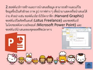 2.ซอฟต์แวร์การสร้างและการนาเสนอข้อมูล สามารถสร้างและแก้ไข
ข้อมูลซึ่งเป็นตัวอักษร ภาพ รูป กราฟต่าง ๆ เพื่อนามาแสดงหรือนาเสนอได้
ง่าย ตัวอย่างเช่น ซอฟต์แวร์ฮาร์เวิร์ดกราฟิก (Harvard Graphic)
ซอฟต์แวร์โลตัสฟรีแลนซ์ (Lotus Freelance) และซอฟต์แวร์
ไมโครซอฟต์เพาเวอร์พอยต์ (Microsoft Power Point) และ
ซอฟต์แวร์นาเสนอของชุดออฟฟิซปลาดาว
 