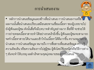 การนาเสนองาน
• หลักการนาเสนอข้อมูลและสร้างสื่อนาเสนอ การนาเสนองานหรือ
ผลงานนั้นสื่อนาเสนอเปรียบเสมือนสะพานเชื่อมเนื้อหา ของผู้บรรยายไป
ยังผู้ฟังและผู้ชม ดังนั้นสื่อจึงมีบทบาทสาคัญอย่างมาก สื่อที่ดี จะช่วยให้
การถ่ายทอดเนื้อหาสาระทาได้อย่างรวดเร็วยิ่งขึ้น ผู้ฟังและผู้ชมจะสามารถ
จดจาเนื้อหาสาระได้นานและเข้าใจในเนื้อหาได้ดีมากขึ้น ความหมายการ
นาเสนอ การนาเสนอข้อมูล หมายถึง การสื่อสารเพื่อเสนอข้อมูล ความรู้
ความคิดเห็น หรือความต้องการไปสู่ผู้ชม ผู้ฟังโดยใช้เทคนิคหรือวิธีการต่าง
ๆ อันจะทาให้บรรลุ ผลสาเร็จตามจุดมุ่งหมายของการนาเสนอ
 