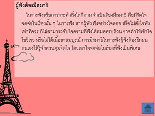 ผู้ฟังต้องมีสมำธิ
ในการฟังหรือการกระทาสิ่งใดก็ตาม จาเป็นต้องมีสมาธิ คือมีจิตใจ
จดจ่อในเรื่องนั้น ๆ ในการฟัง หากผู้ฟัง ฟังอย่างใจลอย หรือไม่ตั้งใจฟัง
เท่าที่ควร ก็ไม่สามารถจับใจความที่ฟังได้หมดครบถ้วน อาจทาให้เข้าใจ
ไขว้เขว หรือไม่ได้เนื้อหาสมบูรณ์ การมีสมาธิในการฟังผู้ฟังต้องฝึกฝน
ตนเองให้รู้จักควบคุมจิตใจ โดยเอาใจจดจ่อในเรื่องที่ฟังเป็นพิเศษ
 