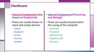 • External Components (also
known as Peripherals)
• These are usually known as
input and output devices
– Mouse
– Keyboard
– Printer
– Scanner
– Speaker
Hardware
• Internal Components (Processing
and Storage)
• These are usually housed within
the casing of the computer
– Hard Disk
– Processor
– Memory Chip
– Graphics card
– Circuitry
 