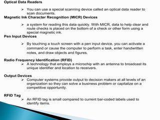 Optical Data Readers
 You can use a special scanning device called an optical data reader to
scan documents.
Magnetic Ink Character Recognition (MICR) Devices
 a system for reading this data quickly. With MICR, data to help clear and
route checks is placed on the bottom of a check or other form using a
special magnetic ink.
Pen Input Devices
 By touching a touch screen with a pen input device, you can activate a
command or cause the computer to perform a task, enter handwritten
notes, and draw objects and figures.
Radio Frequency Identification (RFID)
 A technology that employs a microchip with an antenna to broadcast its
unique identifier and location to receivers.
Output Devices
 Computer systems provide output to decision makers at all levels of an
organization so they can solve a business problem or capitalize on a
competitive opportunity.
RFID Tag
 An RFID tag is small compared to current bar-coded labels used to
identify items.
 