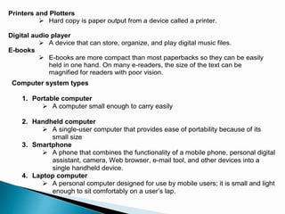 Printers and Plotters
 Hard copy is paper output from a device called a printer.
Digital audio player
 A device that can store, organize, and play digital music files.
E-books
 E-books are more compact than most paperbacks so they can be easily
held in one hand. On many e-readers, the size of the text can be
magnified for readers with poor vision.
Computer system types
1. Portable computer
 A computer small enough to carry easily
2. Handheld computer
 A single-user computer that provides ease of portability because of its
small size
3. Smartphone
 A phone that combines the functionality of a mobile phone, personal digital
assistant, camera, Web browser, e-mail tool, and other devices into a
single handheld device.
4. Laptop computer
 A personal computer designed for use by mobile users; it is small and light
enough to sit comfortably on a user’s lap.
 