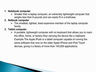 1. Notebook computer
 Smaller than a laptop computer, an extremely lightweight computer that
weighs less than 6 pounds and can easily fit in a briefcase.
2. Netbook computer
 The smallest, lightest, least expensive member of the laptop computer
family.
3. Tablet computer
 A portable, lightweight computer with no keyboard that allows you to roam
the office, home, or factory floor carrying the device like a clipboard.
Example The Apple iPods is a tablet computer capable of running the
same software that runs on the older Apple iPhone and iPod Touch
devices, giving it a library of more than 140,000 applications.
 