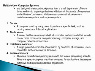 Multiple-User Computer Systems
 are designed to support workgroups from a small department of two or
three workers to large organizations with tens of thousands of employees
and millions of customers. Multiple-user systems include servers,
mainframe computers, and supercomputers.
1. Server
 A computer used by many users to perform a specific task, such as
running network or Internet applications.
2. Blade server
 A server that houses many individual computer motherboards that include
one or more processors, computer memory, computer storage, and
computer network connections.
3. mainframe computer
 A large, powerful computer often shared by hundreds of concurrent users
connected to the machine via terminals.
4. supercomputers
 The most powerful computer systems with the fastest processing speeds.
They are special-purpose machines designed for applications that require
extensive and rapid computational capabilities.
 