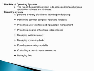 The Role of Operating Systems
 The role of the operating system is to act as an interface between
application software and hardware.
Operating system
 performs a variety of activities, including the following:
 Performing common computer hardware functions
 Providing a user interface and input/output management
 Providing a degree of hardware independence
 Managing system memory
 Managing processing tasks
 Providing networking capability
 Controlling access to system resources
 Managing files
 