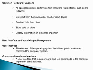 Common Hardware Functions
 All applications must perform certain hardware-related tasks, such as the
following.
 Get input from the keyboard or another input device
 Retrieve data from disks
 Store data on disks
 Display information on a monitor or printer
User Interface and Input/ Output Management
User interface
 The element of the operating system that allows you to access and
command the computer system.
Command-based user interface
 A user interface that requires you to give text commands to the computer
to perform basic activities.
 