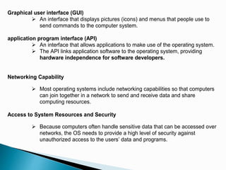 Graphical user interface (GUI)
 An interface that displays pictures (icons) and menus that people use to
send commands to the computer system.
application program interface (API)
 An interface that allows applications to make use of the operating system.
 The API links application software to the operating system, providing
hardware independence for software developers.
Networking Capability
 Most operating systems include networking capabilities so that computers
can join together in a network to send and receive data and share
computing resources.
Access to System Resources and Security
 Because computers often handle sensitive data that can be accessed over
networks, the OS needs to provide a high level of security against
unauthorized access to the users’ data and programs.
 