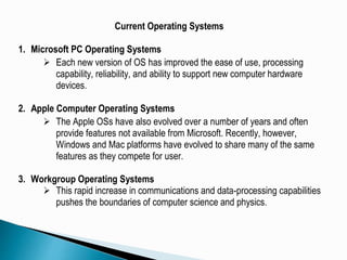 Current Operating Systems
1. Microsoft PC Operating Systems
 Each new version of OS has improved the ease of use, processing
capability, reliability, and ability to support new computer hardware
devices.
2. Apple Computer Operating Systems
 The Apple OSs have also evolved over a number of years and often
provide features not available from Microsoft. Recently, however,
Windows and Mac platforms have evolved to share many of the same
features as they compete for user.
3. Workgroup Operating Systems
 This rapid increase in communications and data-processing capabilities
pushes the boundaries of computer science and physics.
 