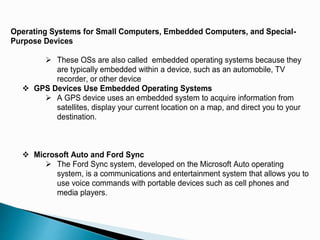 Operating Systems for Small Computers, Embedded Computers, and Special-
Purpose Devices
 These OSs are also called embedded operating systems because they
are typically embedded within a device, such as an automobile, TV
recorder, or other device
 GPS Devices Use Embedded Operating Systems
 A GPS device uses an embedded system to acquire information from
satellites, display your current location on a map, and direct you to your
destination.
 Microsoft Auto and Ford Sync
 The Ford Sync system, developed on the Microsoft Auto operating
system, is a communications and entertainment system that allows you to
use voice commands with portable devices such as cell phones and
media players.
 