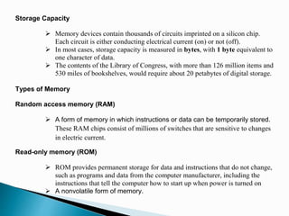 Storage Capacity
 Memory devices contain thousands of circuits imprinted on a silicon chip.
Each circuit is either conducting electrical current (on) or not (off).
 In most cases, storage capacity is measured in bytes, with 1 byte equivalent to
one character of data.
 The contents of the Library of Congress, with more than 126 million items and
530 miles of bookshelves, would require about 20 petabytes of digital storage.
Types of Memory
Random access memory (RAM)
 A form of memory in which instructions or data can be temporarily stored.
These RAM chips consist of millions of switches that are sensitive to changes
in electric current.
Read-only memory (ROM)
 ROM provides permanent storage for data and instructions that do not change,
such as programs and data from the computer manufacturer, including the
instructions that tell the computer how to start up when power is turned on
 A nonvolatile form of memory.
 