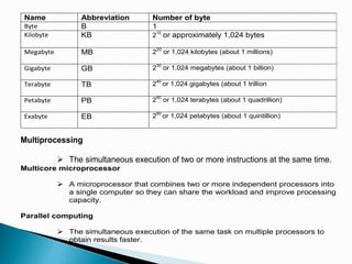 Name Abbreviation Number of byte
Byte B 1
Kilobyte KB 210
or approximately 1,024 bytes
Megabyte MB 220
or 1,024 kilobytes (about 1 millions)
Gigabyte GB 230
or 1,024 megabytes (about 1 billion)
Terabyte TB 240
or 1,024 gigabytes (about 1 trillion
Petabyte PB 250
or 1,024 terabytes (about 1 quadrillion)
Exabyte EB 260
or 1,024 petabytes (about 1 quintillion)
Multiprocessing
 The simultaneous execution of two or more instructions at the same time.
Multicore microprocessor
 A microprocessor that combines two or more independent processors into
a single computer so they can share the workload and improve processing
capacity.
Parallel computing
 The simultaneous execution of the same task on multiple processors to
obtain results faster.
 